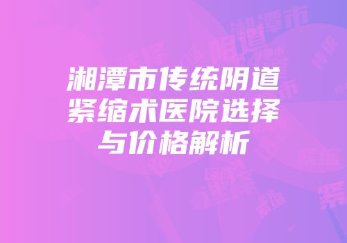 湘潭市传统阴道紧缩术医院选择与价格解析