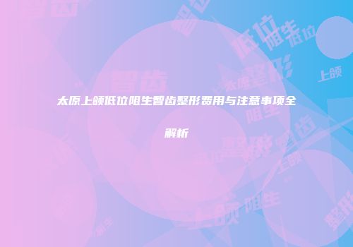 太原上颌低位阻生智齿整形费用与注意事项全解析
