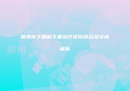 常州市下眼睑下垂治疗医院排名及详情解析