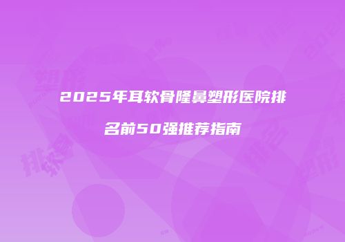 2025年耳软骨隆鼻塑形医院排名前50强推荐指南