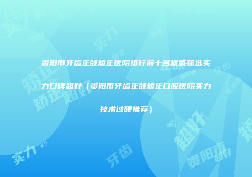 贵阳市牙齿正颌矫正医院排行前十名权威筛选实力口碑超好（贵阳市牙齿正颌矫正口腔医院实力技术过硬推荐）