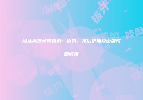 隐适美拔牙修复术：优势、术后护理及面型改善解析