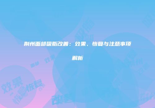 荆州面部吸脂改善：效果、恢复与注意事项解析
