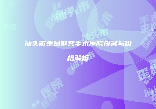 汕头市歪鼻整容手术医院排名与价格解析