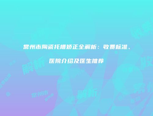 常州市陶瓷托槽矫正全解析：收费标准、医院介绍及医生推荐