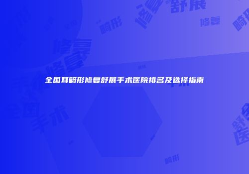 全国耳畸形修复舒展手术医院排名及选择指南