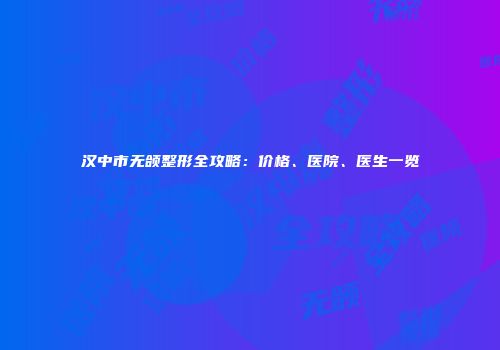 汉中市无颌整形全攻略：价格、医院、医生一览