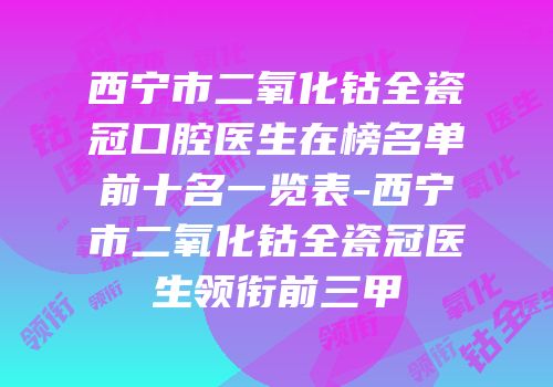 西宁市二氧化钴全瓷冠口腔医生在榜名单前十名一览表-西宁市二氧化钴全瓷冠医生领衔前三甲