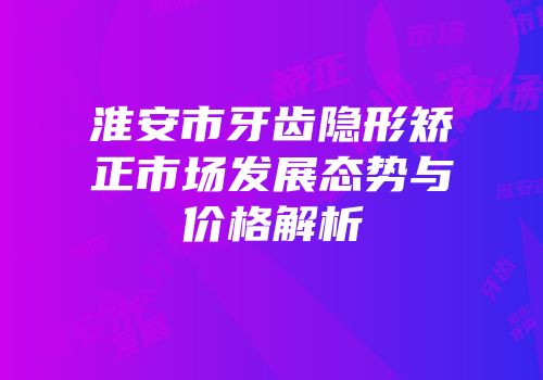 淮安市牙齿隐形矫正市场发展态势与价格解析