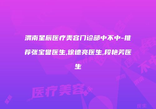 渭南星辰医疗美容门诊部中不中-推荐张宝誉医生,徐德亮医生,段艳芳医生