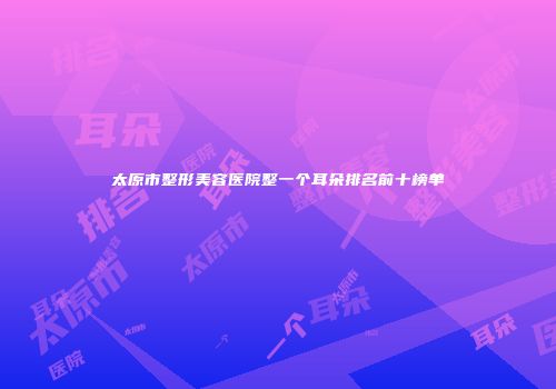 太原市整形美容医院整一个耳朵排名前十榜单