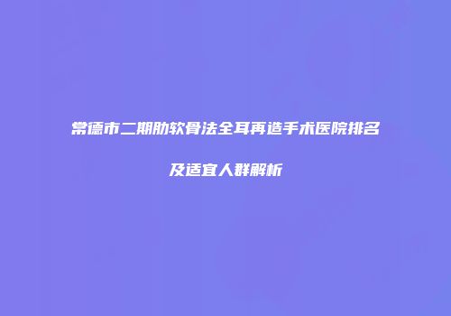 常德市二期肋软骨法全耳再造手术医院排名及适宜人群解析