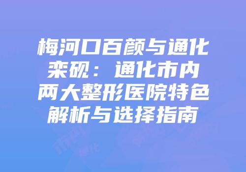 梅河口百颜与通化栾砚：通化市内两大整形医院特色解析与选择指南