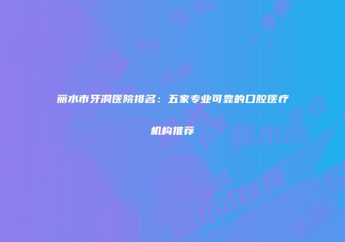 丽水市牙洞医院排名：五家专业可靠的口腔医疗机构推荐