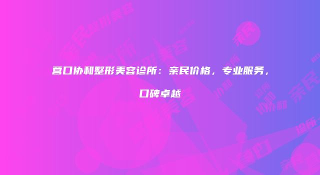 营口协和整形美容诊所：亲民价格，专业服务，口碑卓越