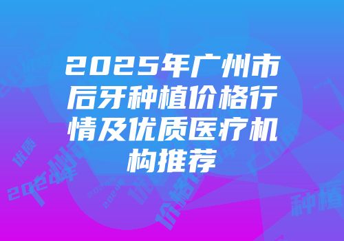 2025年广州市后牙种植价格行情及优质医疗机构推荐