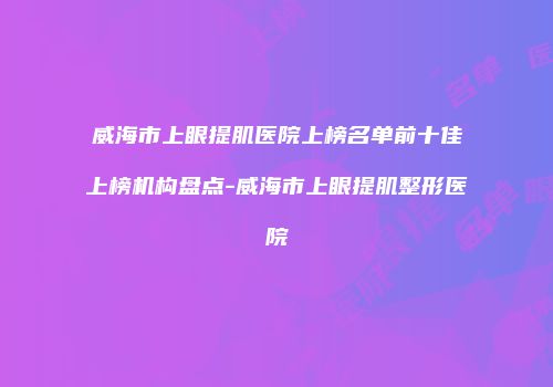 威海市上眼提肌医院上榜名单前十佳上榜机构盘点-威海市上眼提肌整形医院