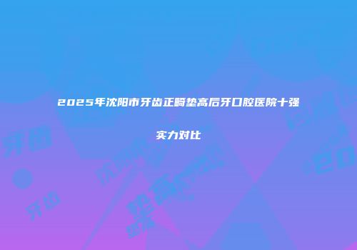 2025年沈阳市牙齿正畸垫高后牙口腔医院十强实力对比
