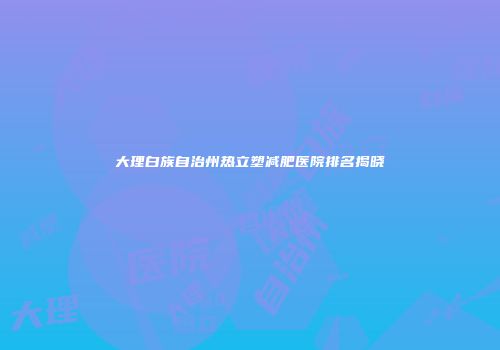 大理白族自治州热立塑减肥医院排名揭晓