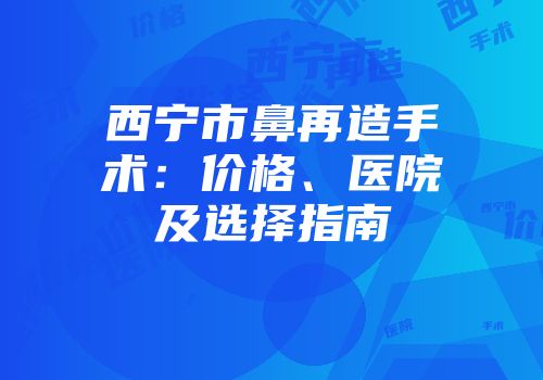 西宁市鼻再造手术：价格、医院及选择指南