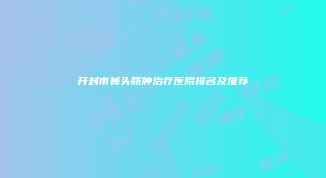 开封市鼻头脓肿治疗医院排名及推荐
