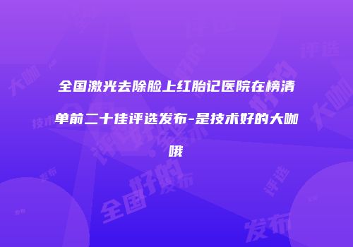 全国激光去除脸上红胎记医院在榜清单前二十佳评选发布-是技术好的大咖哦