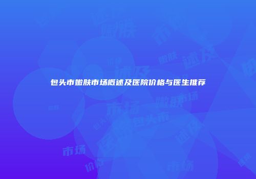 包头市嫩肤市场概述及医院价格与医生推荐