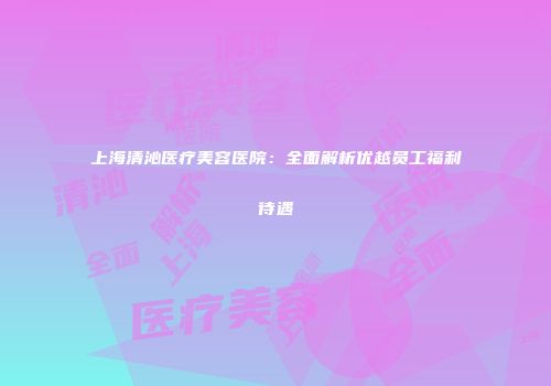 上海清沁医疗美容医院：全面解析优越员工福利待遇