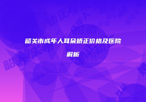 韶关市成年人耳朵矫正价格及医院解析