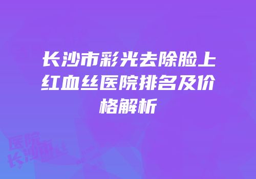 长沙市彩光去除脸上红血丝医院排名及价格解析