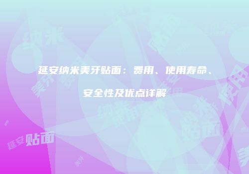 延安纳米美牙贴面：费用、使用寿命、安全性及优点详解