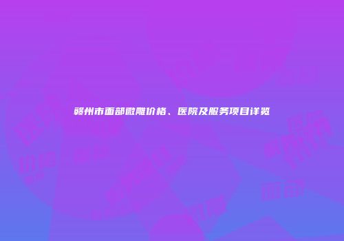赣州市面部微雕价格、医院及服务项目详览