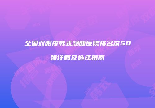全国双眼皮韩式翘睫医院排名前50强详解及选择指南