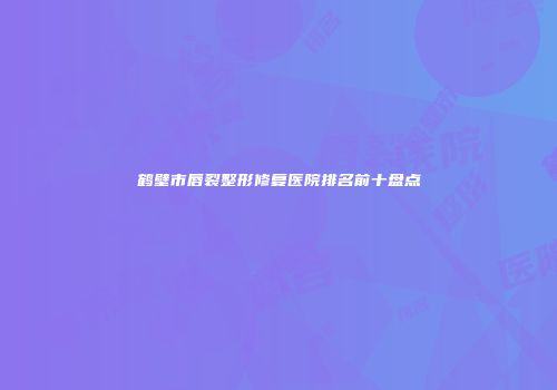 鹤壁市唇裂整形修复医院排名前十盘点
