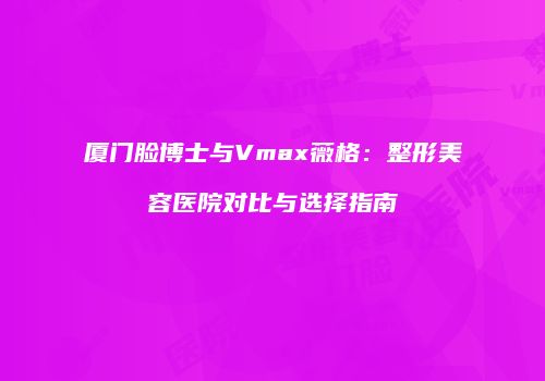 厦门脸博士与Vmax薇格：整形美容医院对比与选择指南