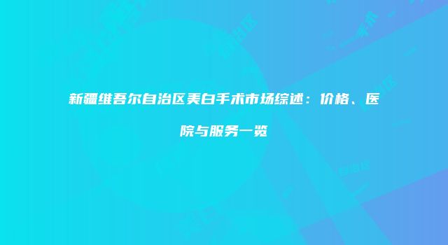 新疆维吾尔自治区美白手术市场综述：价格、医院与服务一览