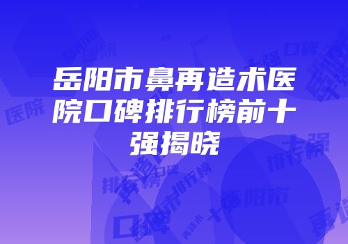 岳阳市鼻再造术医院口碑排行榜前十强揭晓