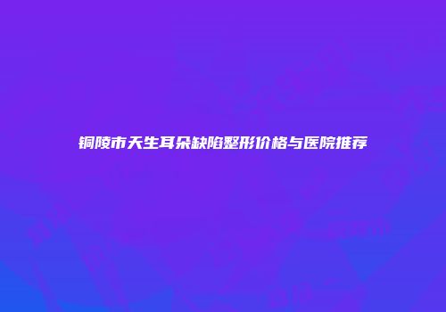 铜陵市天生耳朵缺陷整形价格与医院推荐