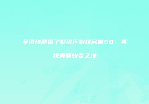 全国线雕鼻子整形医院排名前50：寻找美丽蜕变之地