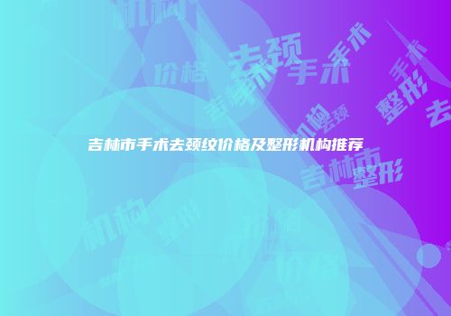吉林市手术去颈纹价格及整形机构推荐