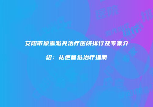 安阳市像素激光治疗医院排行及专家介绍：祛疤首选治疗指南