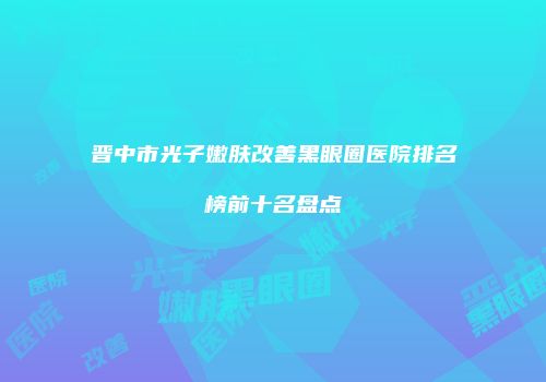 晋中市光子嫩肤改善黑眼圈医院排名榜前十名盘点
