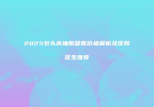 2025包头市抽脂吸脂价格解析及医院医生推荐