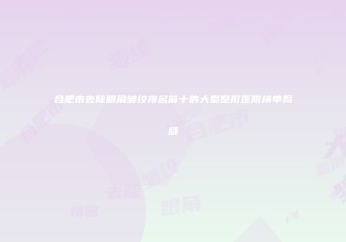 合肥市去除眼角皱纹排名前十的大型整形医院榜单揭晓