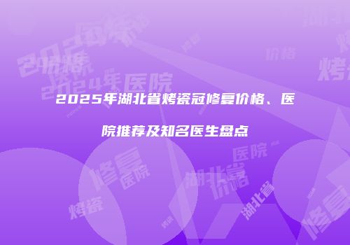 2025年湖北省烤瓷冠修复价格、医院推荐及知名医生盘点
