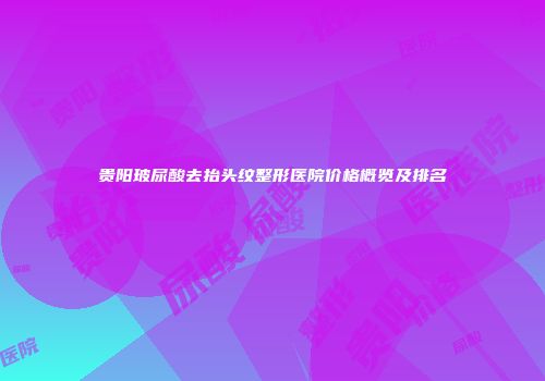 贵阳玻尿酸去抬头纹整形医院价格概览及排名