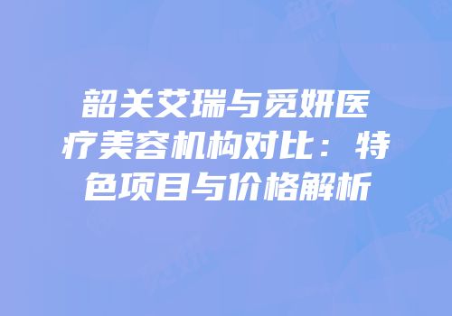 韶关艾瑞与觅妍医疗美容机构对比：特色项目与价格解析