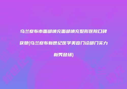 乌兰察布市面部填充面部填充整形医院口碑获赞(乌兰察布新世纪医学美容门诊部门实力新秀登场)