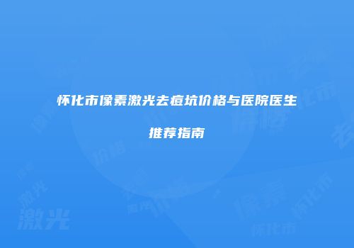 怀化市像素激光去痘坑价格与医院医生推荐指南