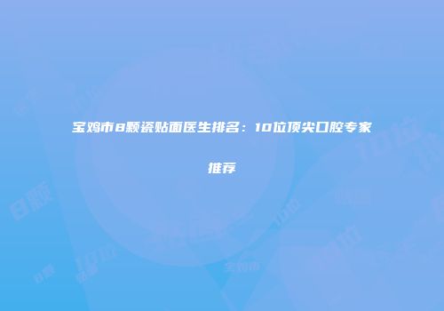 宝鸡市8颗瓷贴面医生排名：10位顶尖口腔专家推荐